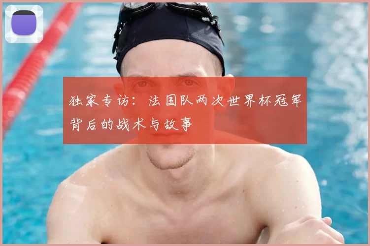 独家专访:法国队两次世界杯冠军背后的战术与故事