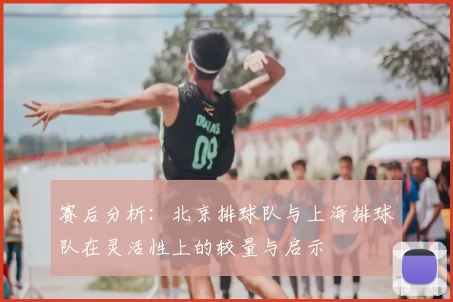 赛后分析:北京排球队与上海排球队在灵活性上的较量与启示