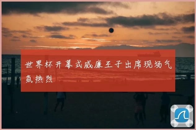 世界杯开幕式威廉王子出席现场气氛热烈