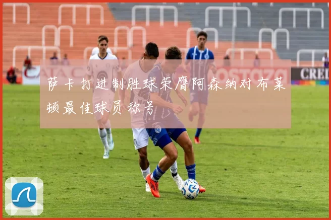萨卡打进制胜球荣膺阿森纳对布莱顿最佳球员称号
