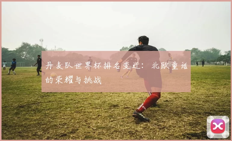 丹麦队世界杯排名变迁：北欧童话的荣耀与挑战