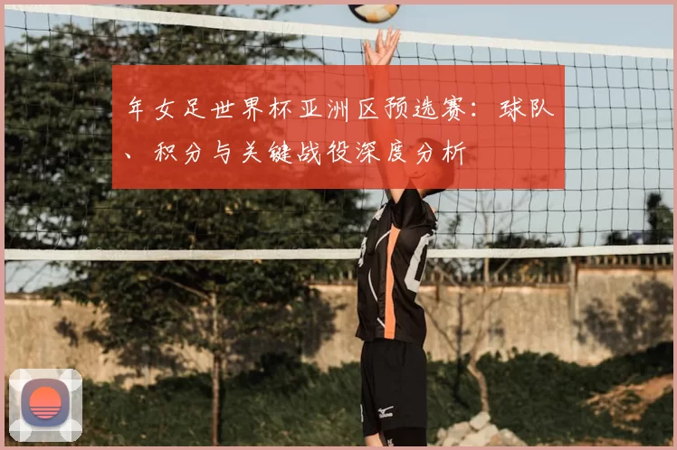 年女足世界杯亚洲区预选赛:球队、积分与关键战役深度分析