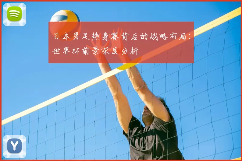 日本男足热身赛背后的战略布局：世界杯前景深度分析