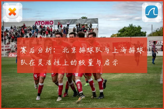 赛后分析：北京排球队与上海排球队在灵活性上的较量与启示