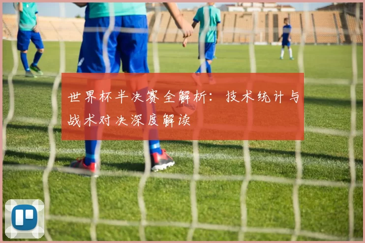 世界杯半决赛全解析:技术统计与战术对决深度解读