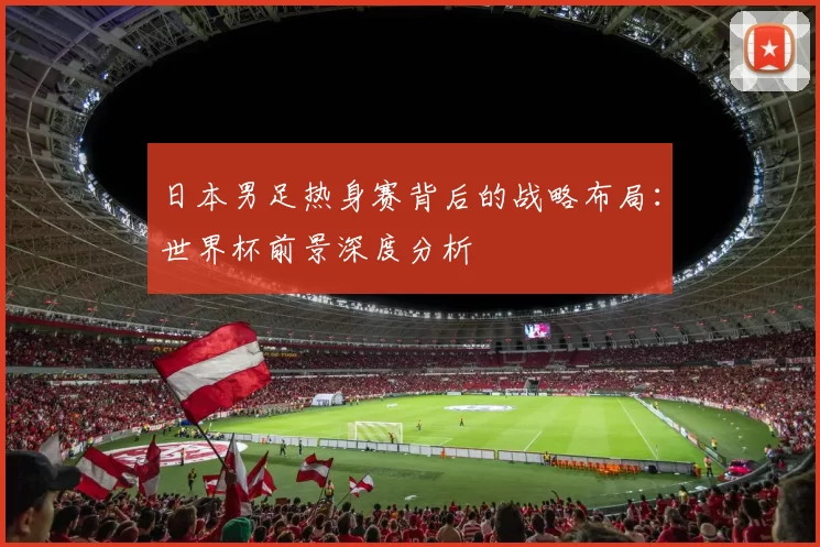 日本男足热身赛背后的战略布局：世界杯前景深度分析