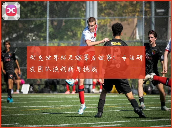耐克世界杯足球幕后故事：专访研发团队谈创新与挑战