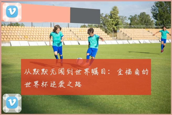 从默默无闻到世界瞩目：金福南的世界杯逆袭之路