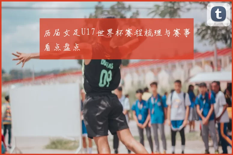 历届女足U17世界杯赛程梳理与赛事看点盘点