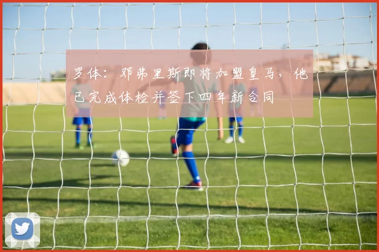 罗体:邓弗里斯即将加盟皇马,他已完成体检并签下四年新合同