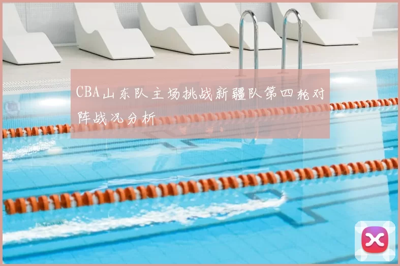 CBA山东队主场挑战新疆队第四轮对阵战况分析