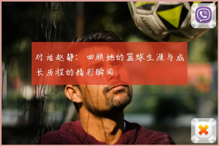 对话赵静：回顾她的篮球生涯与成长历程的精彩瞬间