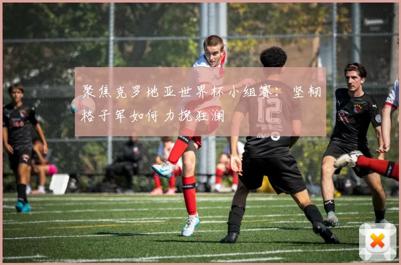 聚焦克罗地亚世界杯小组赛:坚韧格子军如何力挽狂澜