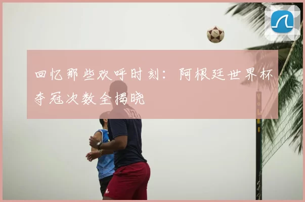 回忆那些欢呼时刻:阿根廷世界杯夺冠次数全揭晓