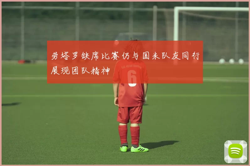 劳塔罗缺席比赛仍与国米队友同行展现团队精神
