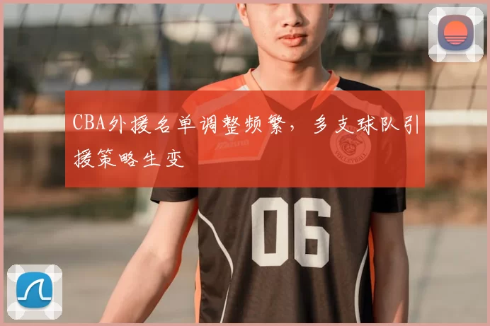 CBA外援名单调整频繁,多支球队引援策略生变