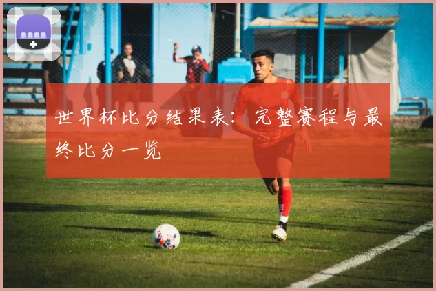 世界杯比分结果表:完整赛程与最终比分一览