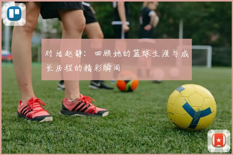 对话赵静：回顾她的篮球生涯与成长历程的精彩瞬间
