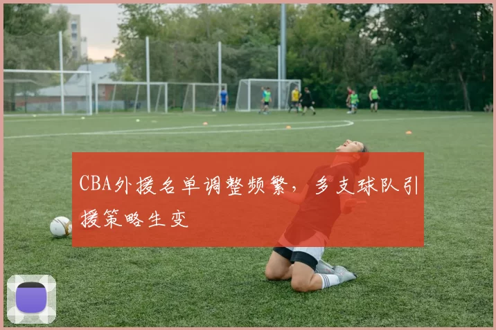 CBA外援名单调整频繁,多支球队引援策略生变
