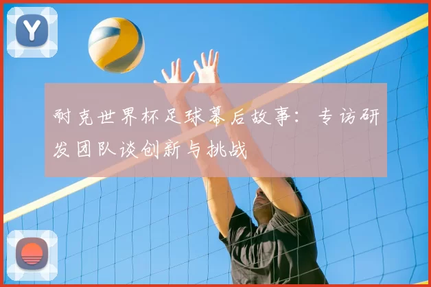 耐克世界杯足球幕后故事:专访研发团队谈创新与挑战