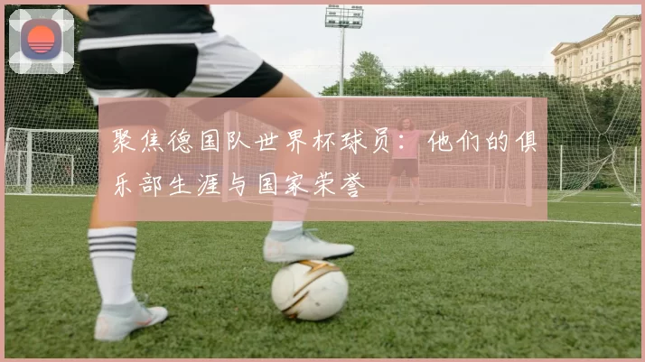 聚焦德国队世界杯球员：他们的俱乐部生涯与国家荣誉