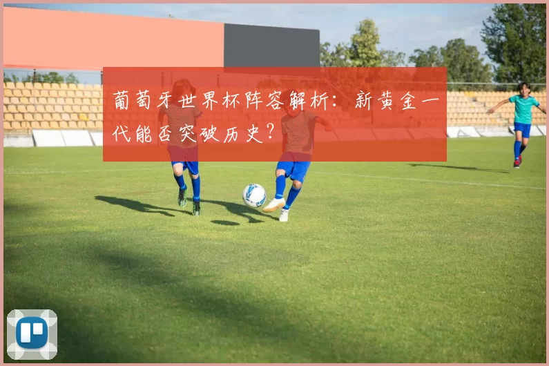 葡萄牙世界杯阵容解析:新黄金一代能否突破历史?