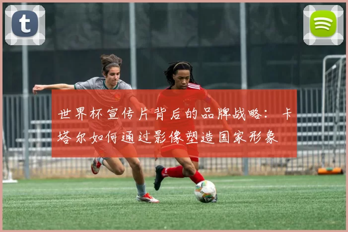 世界杯宣传片背后的品牌战略:卡塔尔如何通过影像塑造国家形象