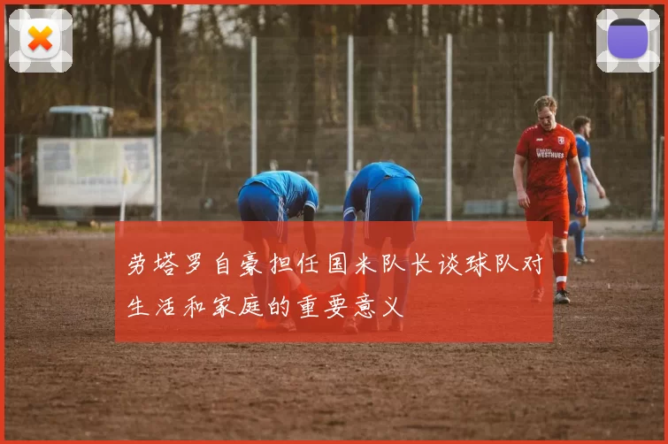 劳塔罗自豪担任国米队长谈球队对生活和家庭的重要意义