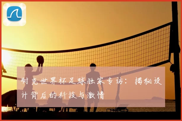 耐克世界杯足球独家专访:揭秘设计背后的科技与激情