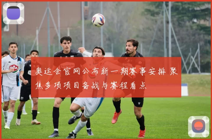 奥运会官网公布新一期赛事安排 聚焦多项项目备战与赛程看点