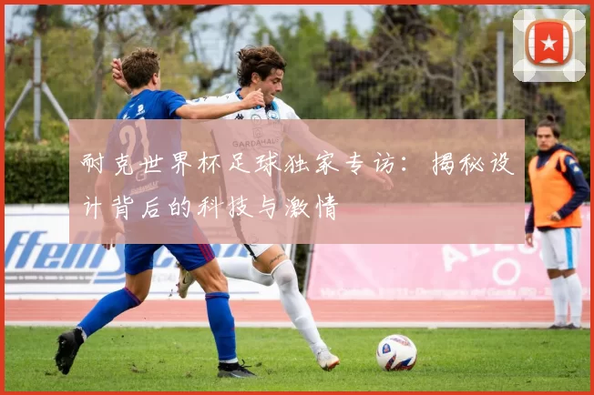 耐克世界杯足球独家专访：揭秘设计背后的科技与激情