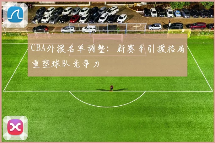 CBA外援名单调整:新赛季引援格局重塑球队竞争力