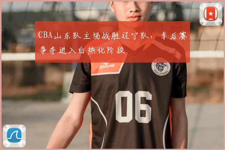 CBA山东队主场战胜辽宁队,季后赛争夺进入白热化阶段