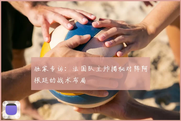 独家专访：法国队主帅揭秘对阵阿根廷的战术布局