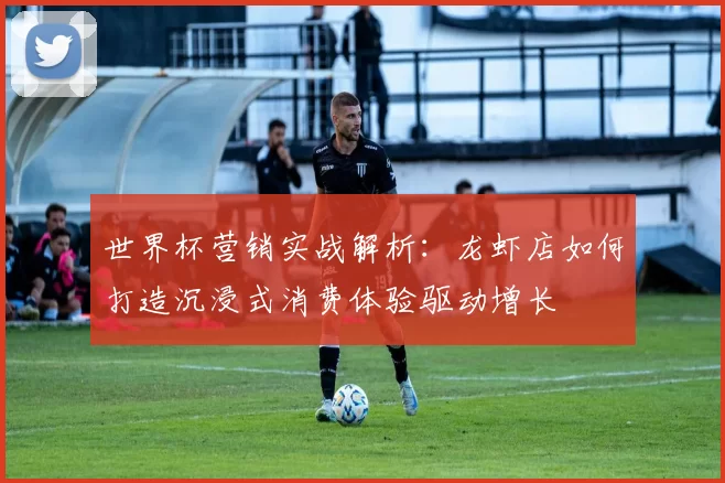 世界杯营销实战解析:龙虾店如何打造沉浸式消费体验驱动增长