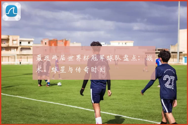 最近两届世界杯冠军球队盘点:战术、球星与传奇时刻