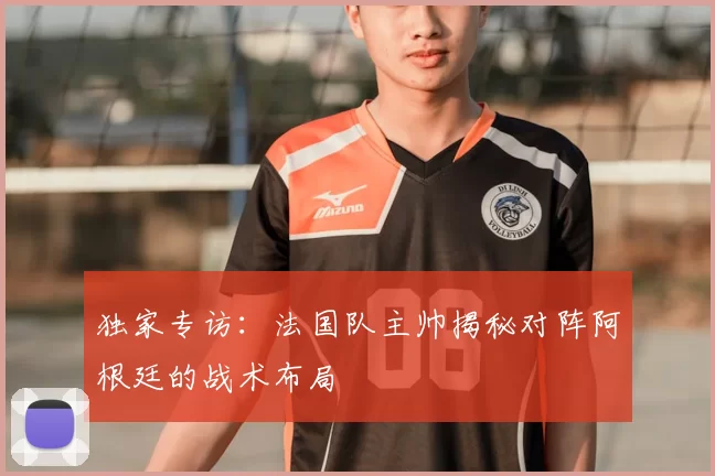 独家专访:法国队主帅揭秘对阵阿根廷的战术布局