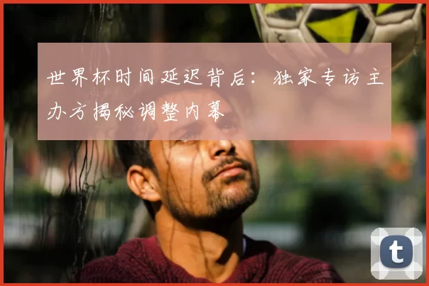世界杯时间延迟背后：独家专访主办方揭秘调整内幕