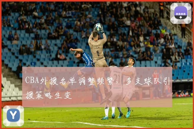 CBA外援名单调整频繁，多支球队引援策略生变