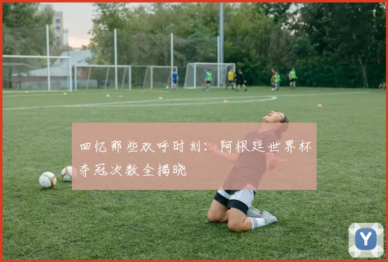 回忆那些欢呼时刻:阿根廷世界杯夺冠次数全揭晓