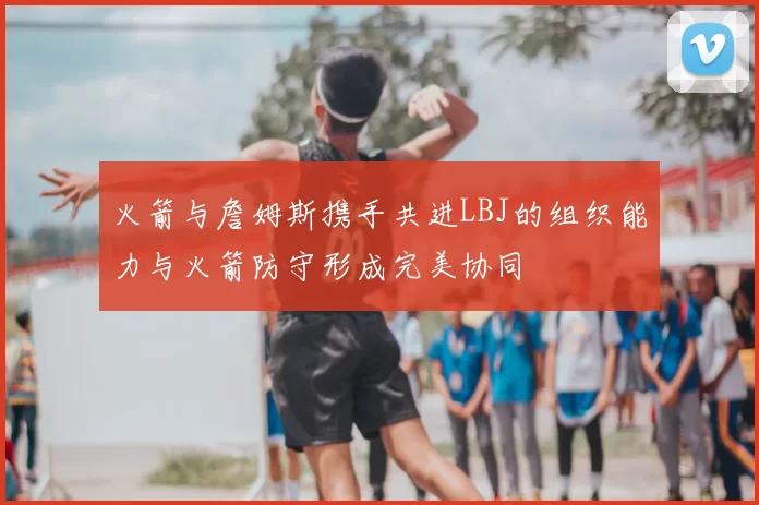 火箭与詹姆斯携手共进LBJ的组织能力与火箭防守形成完美协同